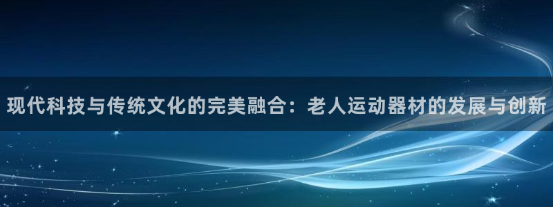 意昂4娱乐平台：现代科技与传统文化的完美融合：老人运