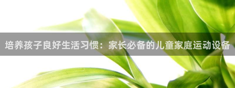 意昂体育4官方客服电话：培养孩子良好生活习惯：家长必备的儿童