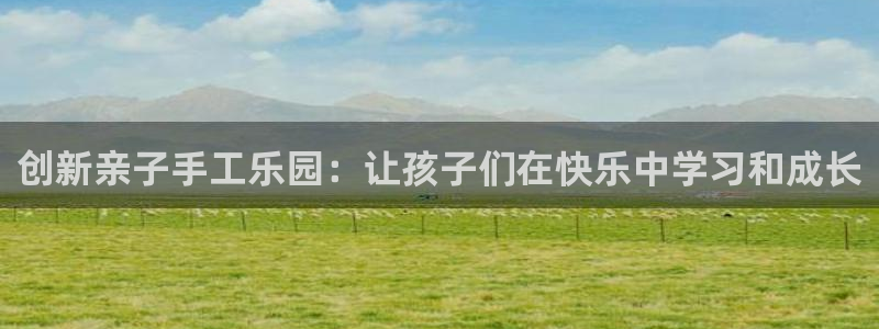 意昂4娱乐代理怎么样：创新亲子手工乐园：让孩子们在快