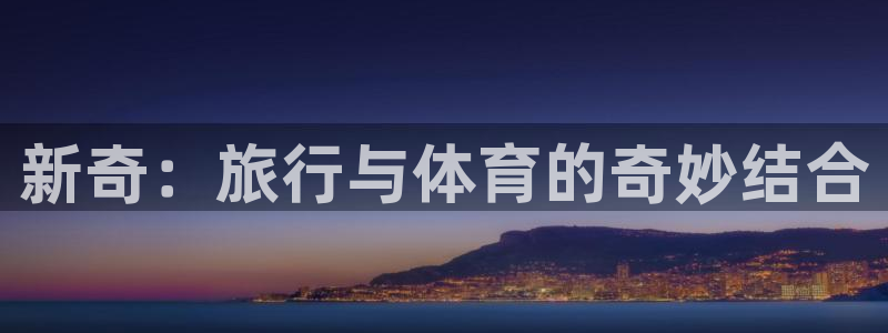 意昂体育4招商电话号码查询是多少：新奇：旅行与体育的