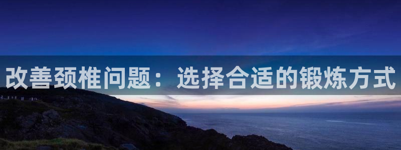 意昂体育4平台是正规平台吗：改善颈椎问题：选择合适的