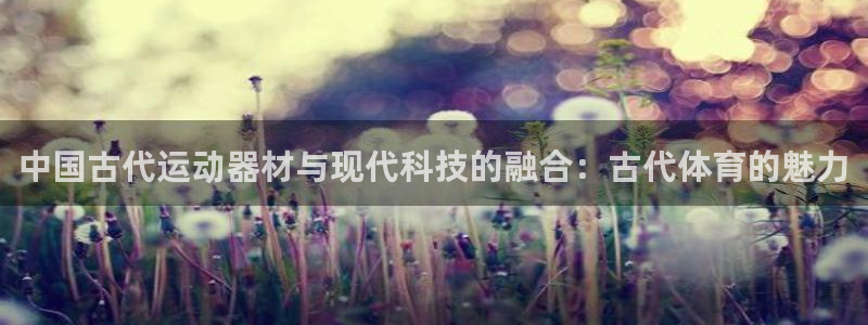 意昂体育4联系电话：中国古代运动器材与现代科技的融合：古代体